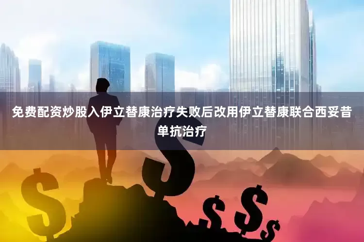 免费配资炒股入伊立替康治疗失败后改用伊立替康联合西妥昔单抗治疗