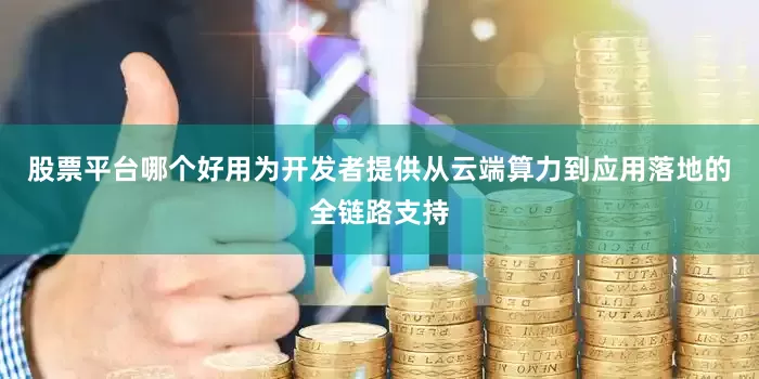 股票平台哪个好用为开发者提供从云端算力到应用落地的全链路支持