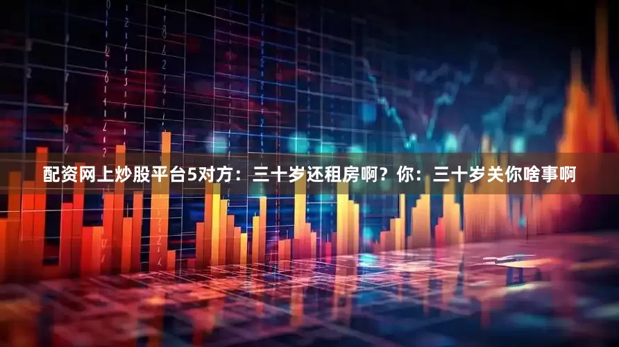 配资网上炒股平台5对方：三十岁还租房啊？你：三十岁关你啥事啊