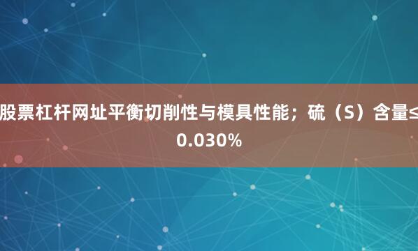 股票杠杆网址平衡切削性与模具性能；硫（S）含量≤0.030%